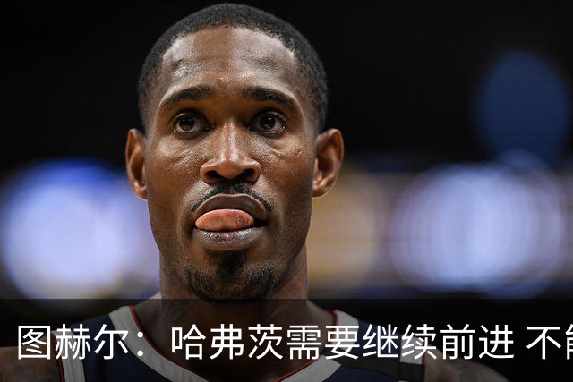 图赫尔：哈弗茨需要继续前进 不能过度使用詹姆斯