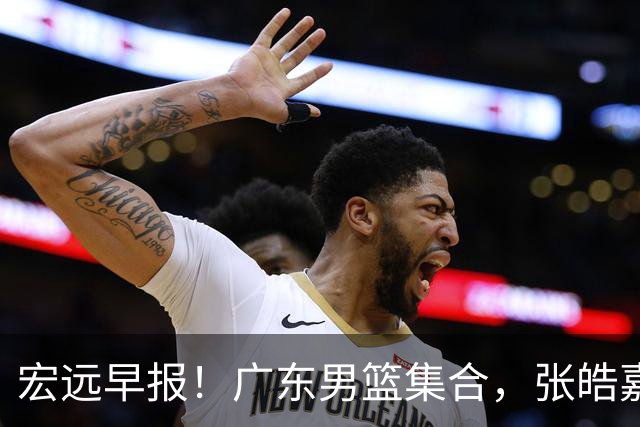宏远早报！广东男篮集合，张皓嘉归队，徐杰美国特训，胡明轩杜润旺养伤，主教练未见身影！